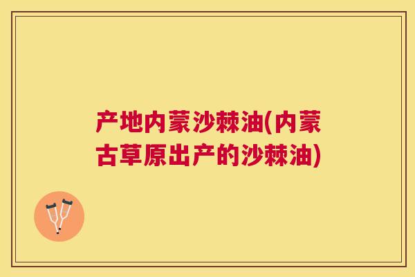 产地内蒙沙棘油(内蒙古草原出产的沙棘油)