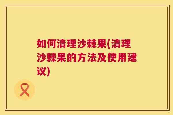 如何清理沙棘果(清理沙棘果的方法及使用建议)