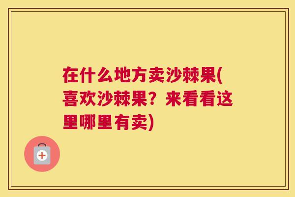 在什么地方卖沙棘果(喜欢沙棘果？来看看这里哪里有卖)