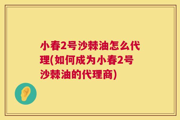 小春2号沙棘油怎么代理(如何成为小春2号沙棘油的代理商)