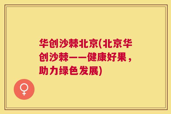 华创沙棘北京(北京华创沙棘——健康好果，助力绿色发展)