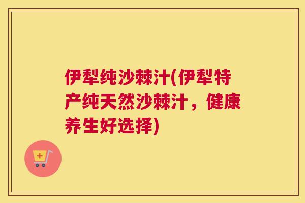 伊犁纯沙棘汁(伊犁特产纯天然沙棘汁，健康养生好选择)