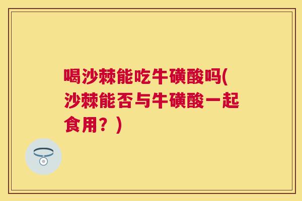 喝沙棘能吃牛磺酸吗(沙棘能否与牛磺酸一起食用？)