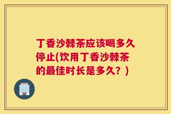 丁香沙棘茶应该喝多久停止(饮用丁香沙棘茶的最佳时长是多久？)
