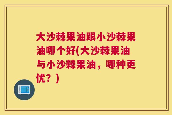 大沙棘果油跟小沙棘果油哪个好(大沙棘果油与小沙棘果油，哪种更优？)