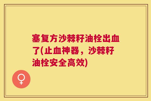 塞复方沙棘籽油栓出血了(止血神器，沙棘籽油栓安全高效)