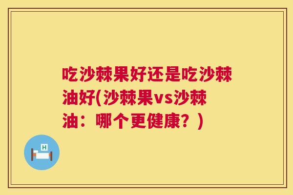吃沙棘果好还是吃沙棘油好(沙棘果vs沙棘油:哪个更健康?) 吃沙棘果好还是吃沙棘油好(沙棘果vs沙棘油:哪个更健康?)