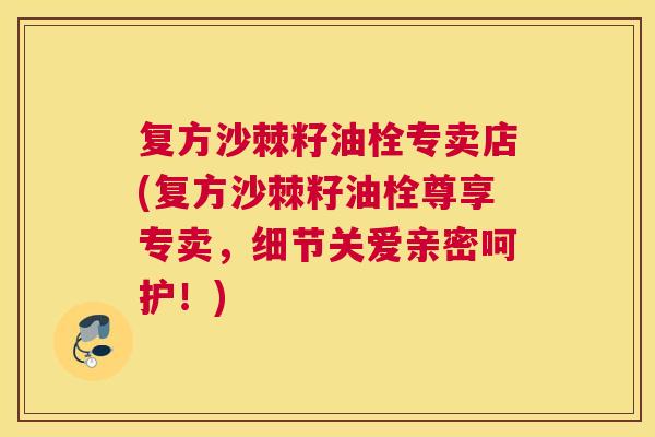 复方沙棘籽油栓专卖店(复方沙棘籽油栓尊享专卖，细节关爱亲密呵护！)