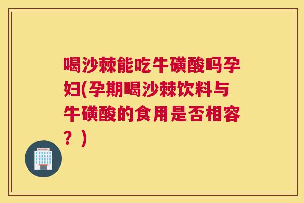 喝沙棘能吃牛磺酸吗孕妇(孕期喝沙棘饮料与牛磺酸的食用是否相容？)