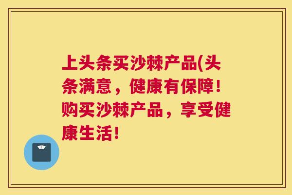 上头条买沙棘产品(头条满意，健康有保障！购买沙棘产品，享受健康生活！
