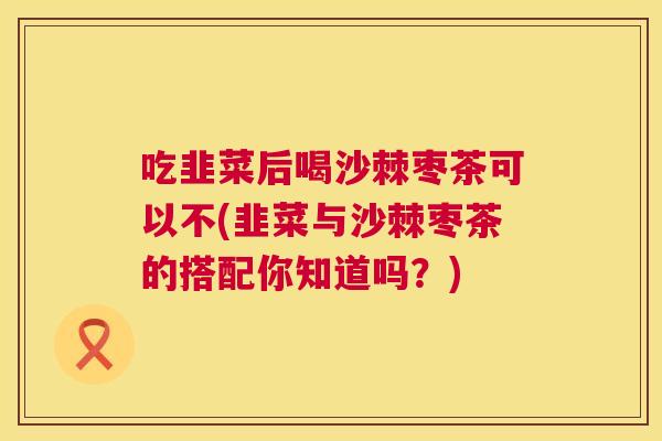 吃韭菜后喝沙棘枣茶可以不(韭菜与沙棘枣茶的搭配你知道吗？)