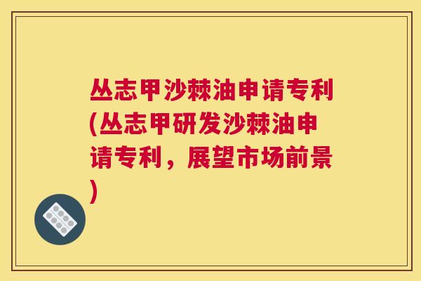 丛志甲沙棘油申请专利(丛志甲研发沙棘油申请专利，展望市场前景)