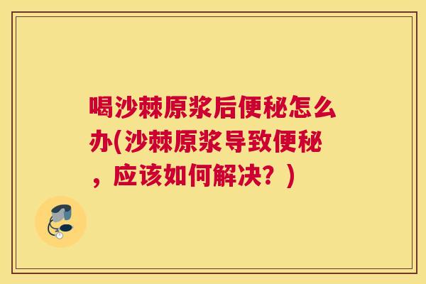 喝沙棘原浆后便秘怎么办(沙棘原浆导致便秘，应该如何解决？)