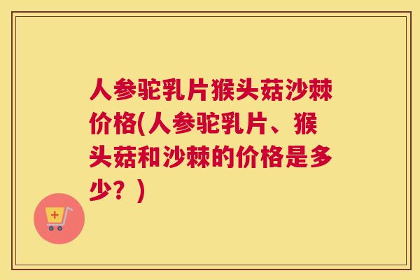 人参驼乳片猴头菇沙棘价格(人参驼乳片、猴头菇和沙棘的价格是多少？)