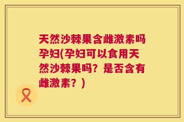天然沙棘果含雌激素吗孕妇(孕妇可以食用天然沙棘果吗？是否含有雌激素？)