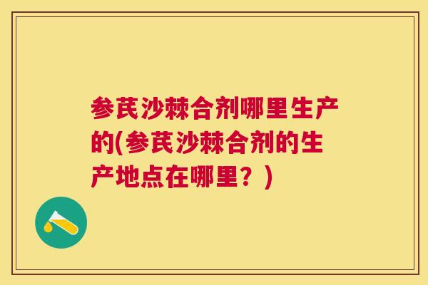 参芪沙棘合剂哪里生产的(参芪沙棘合剂的生产地点在哪里？)