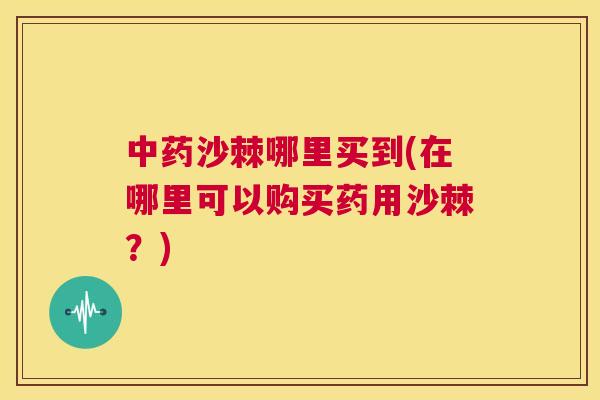 沙棘哪里买到(在哪里可以购买药用沙棘？)