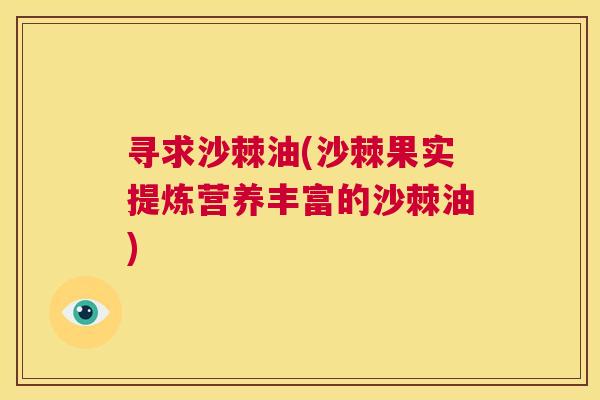 寻求沙棘油(沙棘果实提炼营养丰富的沙棘油)