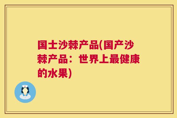 国士沙棘产品(国产沙棘产品：世界上最健康的水果)