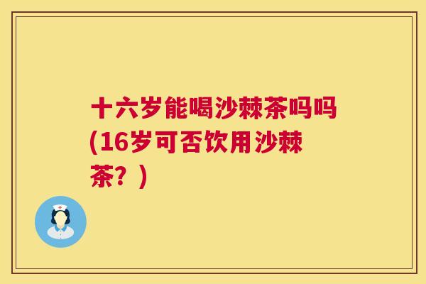 十六岁能喝沙棘茶吗吗(16岁可否饮用沙棘茶？)