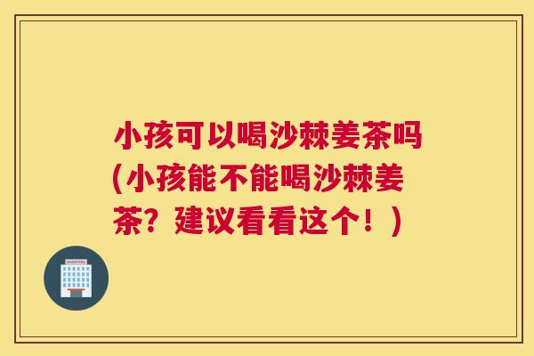 小孩可以喝沙棘姜茶吗(小孩能不能喝沙棘姜茶？建议看看这个！)
