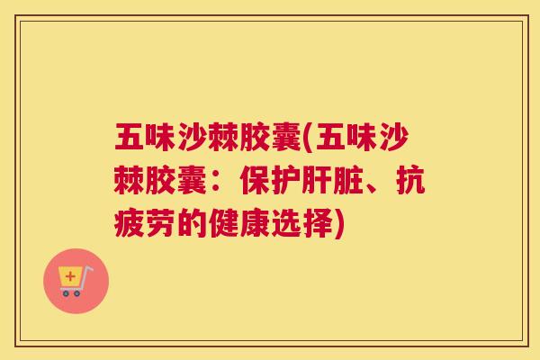 五味沙棘胶囊(五味沙棘胶囊：保护肝脏、抗疲劳的健康选择)