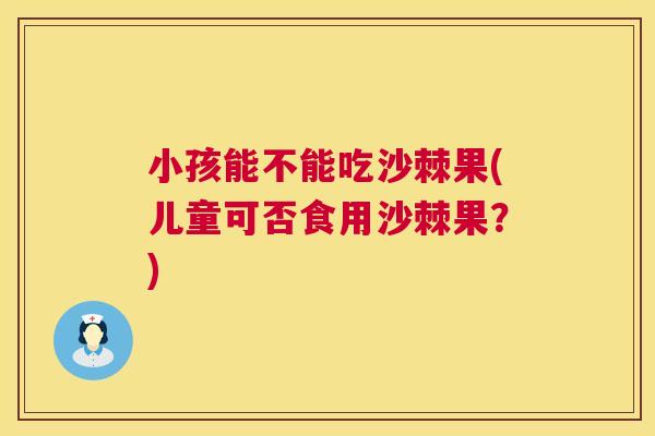 小孩能不能吃沙棘果(儿童可否食用沙棘果？)