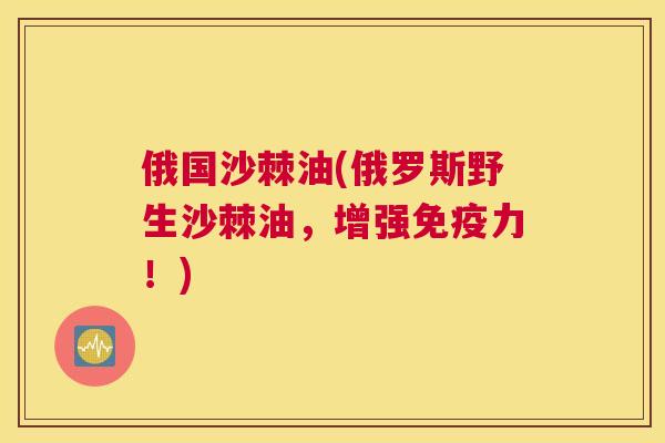 俄国沙棘油(俄罗斯野生沙棘油，增强免疫力！)