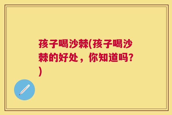 孩子喝沙棘(孩子喝沙棘的好处，你知道吗？)