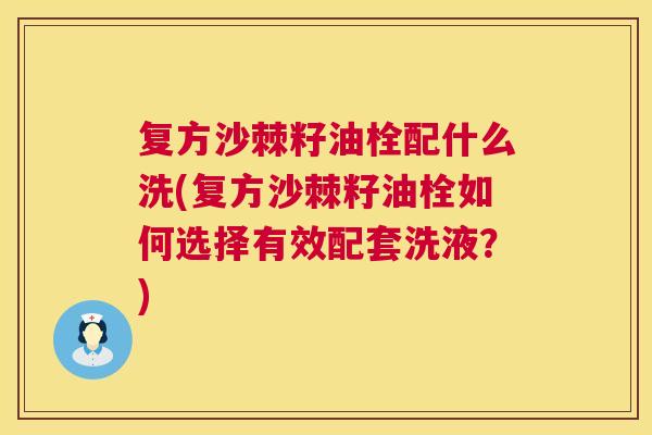 复方沙棘籽油栓配什么洗(复方沙棘籽油栓如何选择有效配套洗液？)