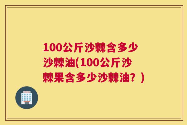 100公斤沙棘含多少沙棘油(100公斤沙棘果含多少沙棘油？)
