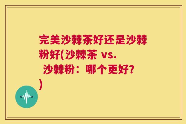 完美沙棘茶好还是沙棘粉好(沙棘茶 vs. 沙棘粉：哪个更好？)