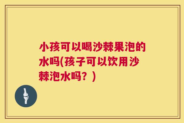 小孩可以喝沙棘果泡的水吗(孩子可以饮用沙棘泡水吗？)