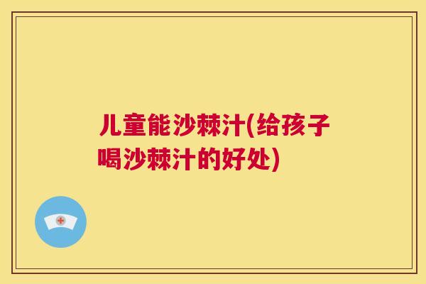 儿童能沙棘汁(给孩子喝沙棘汁的好处)