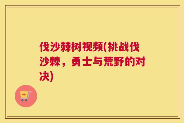 伐沙棘树视频(挑战伐沙棘，勇士与荒野的对决)