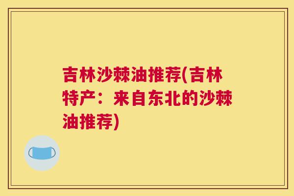 吉林沙棘油推荐(吉林特产：来自东北的沙棘油推荐)