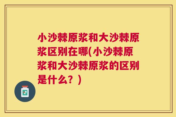 小沙棘原浆和大沙棘原浆区别在哪(小沙棘原浆和大沙棘原浆的区别是什么？)