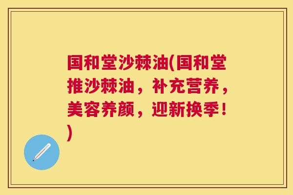 国和堂沙棘油(国和堂推沙棘油，补充营养，美容养颜，迎新换季！)