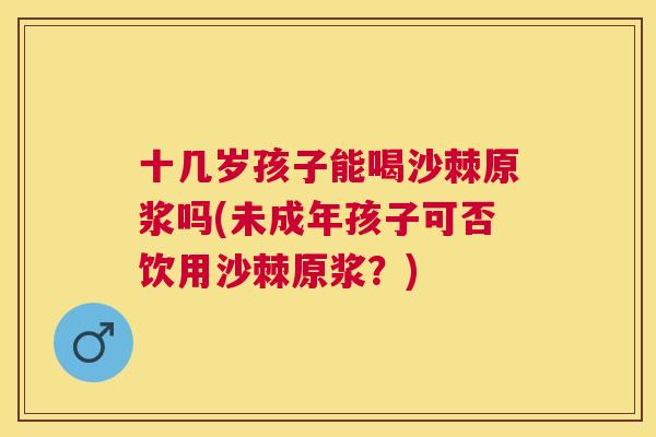 十几岁孩子能喝沙棘原浆吗(未成年孩子可否饮用沙棘原浆？)