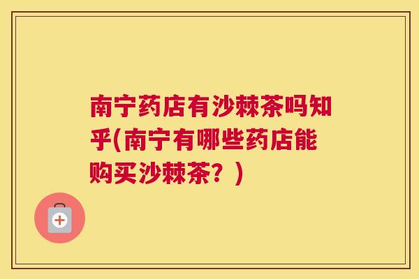 南宁药店有沙棘茶吗知乎(南宁有哪些药店能购买沙棘茶？)