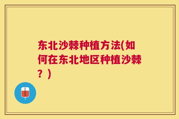 东北沙棘种植方法(如何在东北地区种植沙棘?) 东北沙棘种植方法(如何在东北地区种植沙棘?)