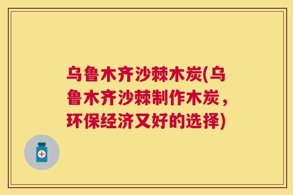 乌鲁木齐沙棘木炭(乌鲁木齐沙棘制作木炭，环保经济又好的选择)