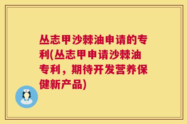 丛志甲沙棘油申请的专利(丛志甲申请沙棘油专利，期待开发营养保健新产品)