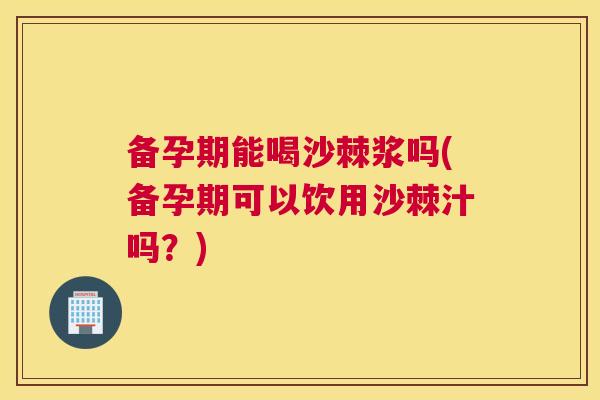 备孕期能喝沙棘浆吗(备孕期可以饮用沙棘汁吗？)