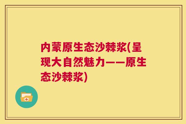 内蒙原生态沙棘浆(呈现大自然魅力——原生态沙棘浆)