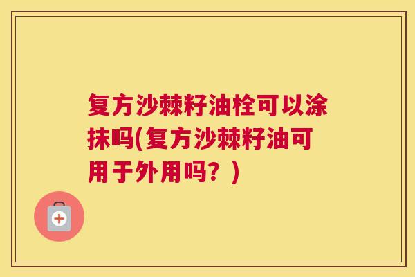 复方沙棘籽油栓可以涂抹吗(复方沙棘籽油可用于外用吗？)