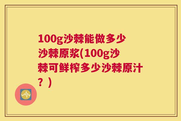 100g沙棘能做多少沙棘原浆(100g沙棘可鲜榨多少沙棘原汁？)