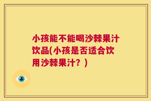 小孩能不能喝沙棘果汁饮品(小孩是否适合饮用沙棘果汁？)