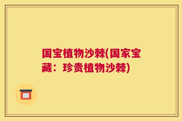国宝植物沙棘(国家宝藏：珍贵植物沙棘)