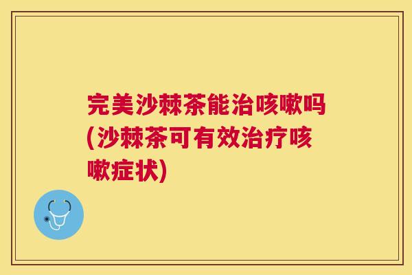 完美沙棘茶能治咳嗽吗(沙棘茶可有效治疗咳嗽症状)